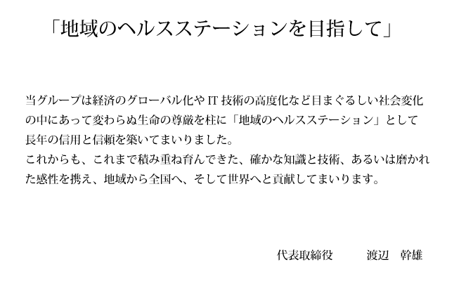 当グループは経済のグローバル化やIT技術の高度化など目まぐるしい社会変化の中にあって変わらぬ生命の尊厳を柱に「地域のヘルスステーション」として長年の信用と信頼を構築してまいりました。これからも、これまで積み重ね育んできた、確かな知識と技術、あるいは磨かれた完成を携え、地域から全国へ、そして世界へと貢献してまいります。　代表取締役　渡辺　幹雄