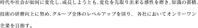 時代や社会が如何に変化し、成長しようとも、変化を先取り出来る感性を磨き、知識の蓄積、技術の研磨向上に努め、グループ全体のレベルアップを図り、各社においてオンリーワン企業を目指す。